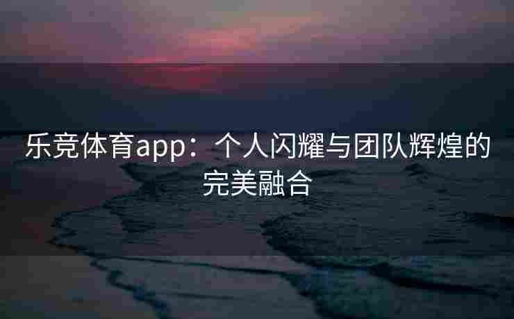 乐竞体育app：个人闪耀与团队辉煌的完美融合