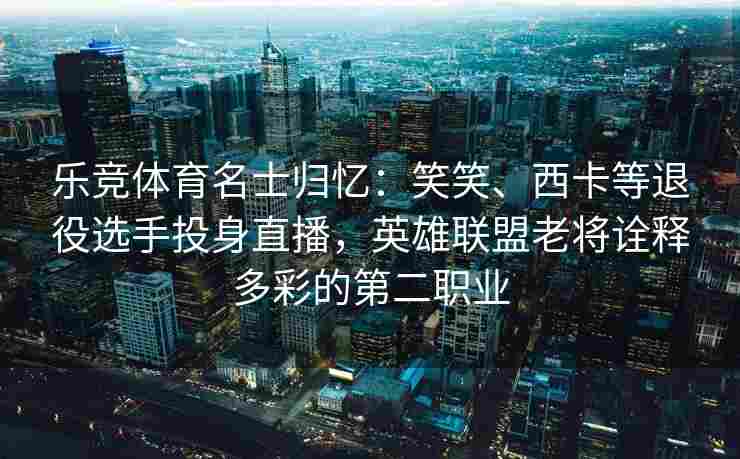 乐竞体育名士归忆：笑笑、西卡等退役选手投身直播，英雄联盟老将诠释多彩的第二职业