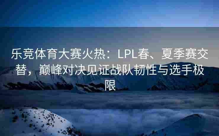 乐竞体育大赛火热：LPL春、夏季赛交替，巅峰对决见证战队韧性与选手极限