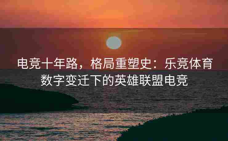 电竞十年路，格局重塑史：乐竞体育数字变迁下的英雄联盟电竞