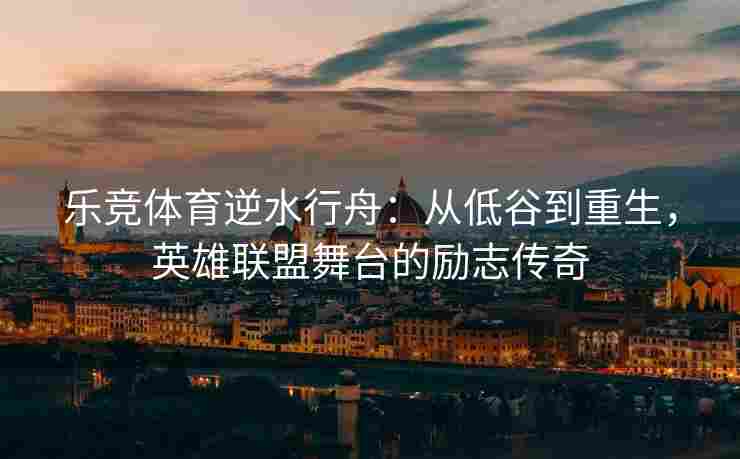乐竞体育逆水行舟：从低谷到重生，英雄联盟舞台的励志传奇