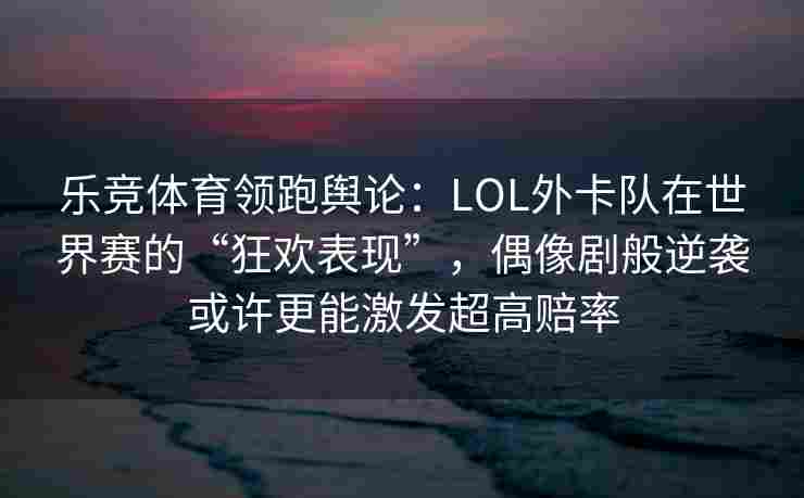 乐竞体育领跑舆论：LOL外卡队在世界赛的“狂欢表现”，偶像剧般逆袭或许更能激发超高赔率