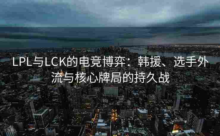 LPL与LCK的电竞博弈：韩援、选手外流与核心牌局的持久战