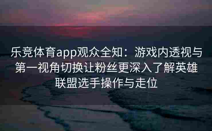 乐竞体育app观众全知：游戏内透视与第一视角切换让粉丝更深入了解英雄联盟选手操作与走位