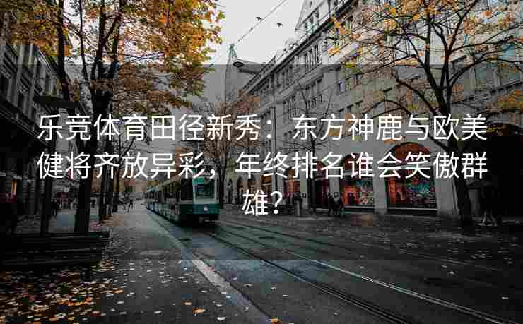 乐竞体育田径新秀：东方神鹿与欧美健将齐放异彩，年终排名谁会笑傲群雄？