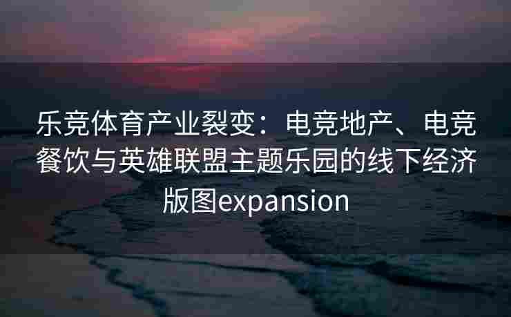 乐竞体育产业裂变：电竞地产、电竞餐饮与英雄联盟主题乐园的线下经济版图expansion