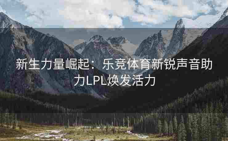 新生力量崛起：乐竞体育新锐声音助力LPL焕发活力