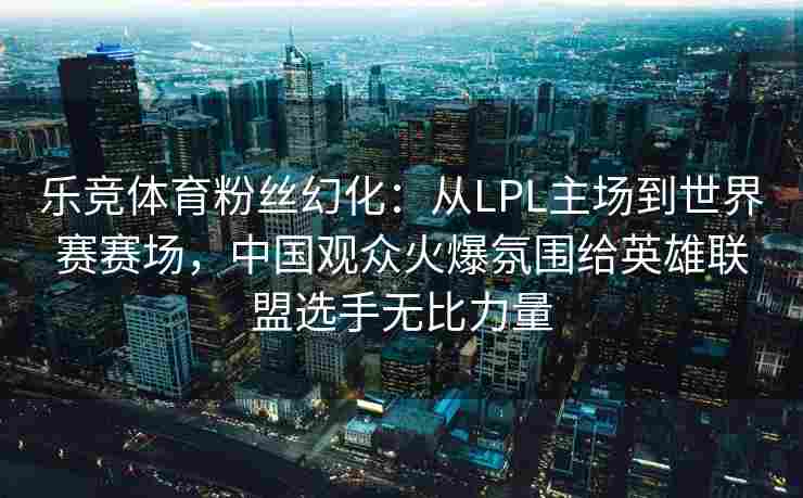 乐竞体育粉丝幻化：从LPL主场到世界赛赛场，中国观众火爆氛围给英雄联盟选手无比力量