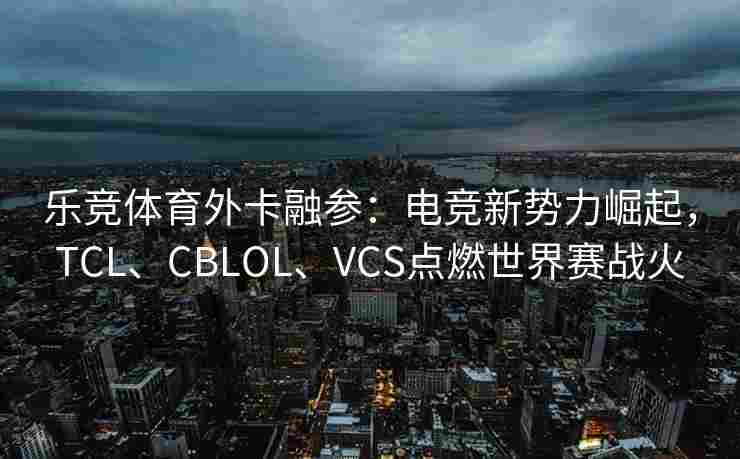 乐竞体育外卡融参：电竞新势力崛起，TCL、CBLOL、VCS点燃世界赛战火