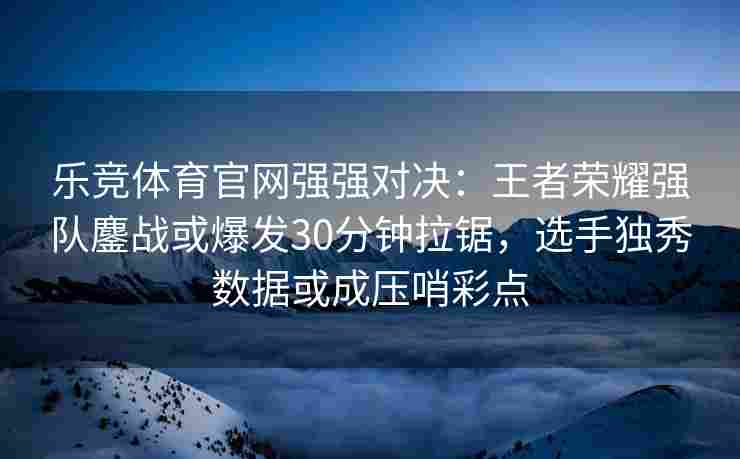 乐竞体育官网强强对决：王者荣耀强队鏖战或爆发30分钟拉锯，选手独秀数据或成压哨彩点