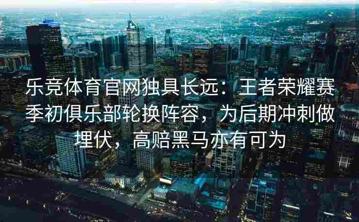 乐竞体育官网独具长远：王者荣耀赛季初俱乐部轮换阵容，为后期冲刺做埋伏，高赔黑马亦有可为