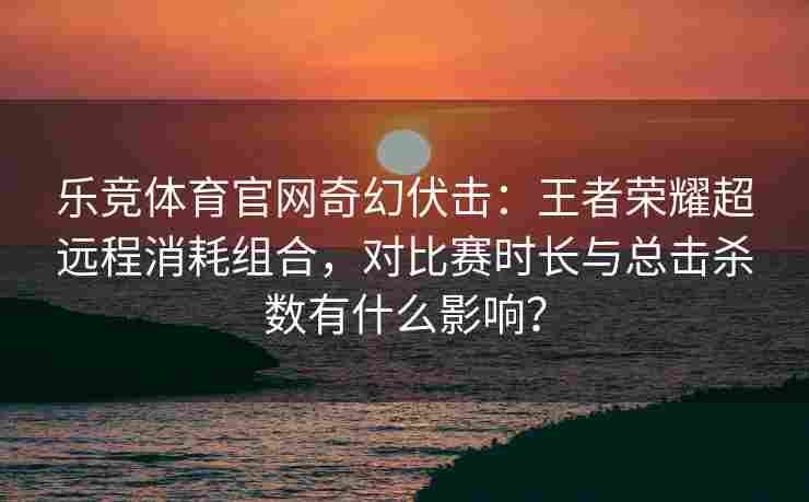 乐竞体育官网奇幻伏击：王者荣耀超远程消耗组合，对比赛时长与总击杀数有什么影响？