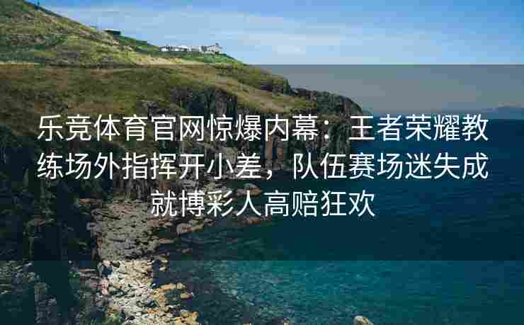 乐竞体育官网惊爆内幕：王者荣耀教练场外指挥开小差，队伍赛场迷失成就博彩人高赔狂欢