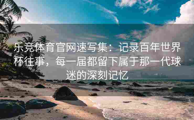 乐竞体育官网速写集：记录百年世界杯往事，每一届都留下属于那一代球迷的深刻记忆