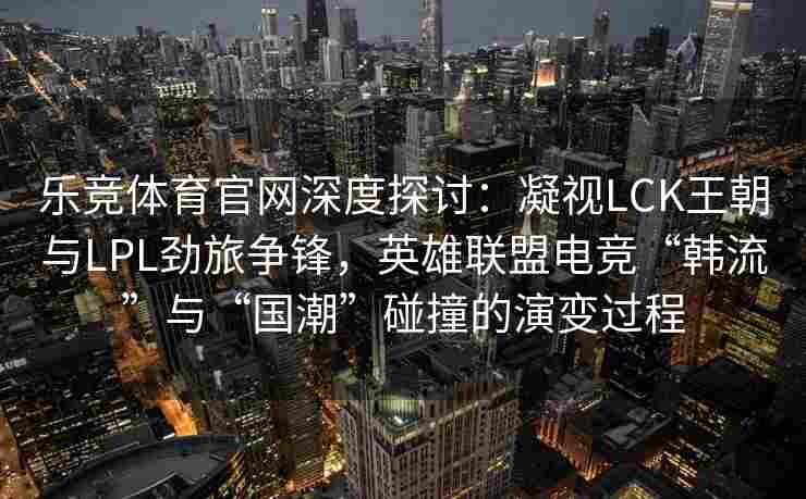 乐竞体育官网深度探讨：凝视LCK王朝与LPL劲旅争锋，英雄联盟电竞“韩流”与“国潮”碰撞的演变过程