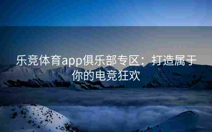 乐竞体育app俱乐部专区：打造属于你的电竞狂欢