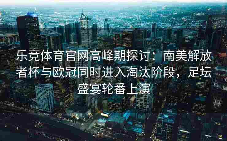 乐竞体育官网高峰期探讨：南美解放者杯与欧冠同时进入淘汰阶段，足坛盛宴轮番上演