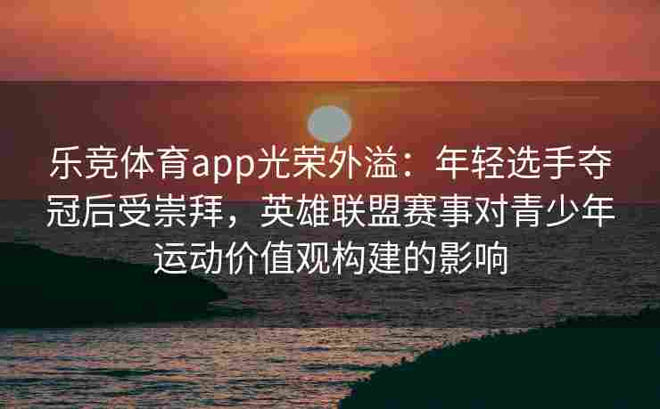 乐竞体育app光荣外溢：年轻选手夺冠后受崇拜，英雄联盟赛事对青少年运动价值观构建的影响