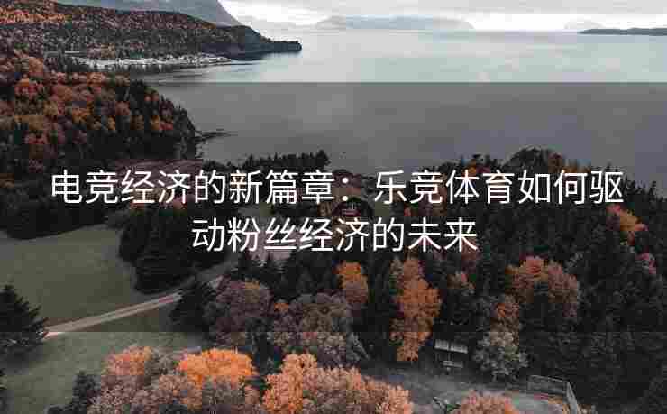 电竞经济的新篇章：乐竞体育如何驱动粉丝经济的未来