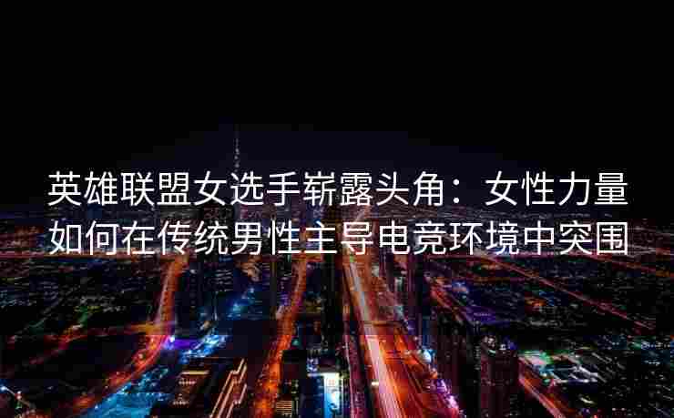 英雄联盟女选手崭露头角：女性力量如何在传统男性主导电竞环境中突围