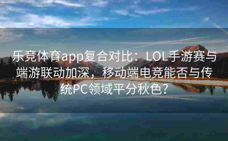 乐竞体育app复合对比：LOL手游赛与端游联动加深，移动端电竞能否与传统PC领域平分秋色？