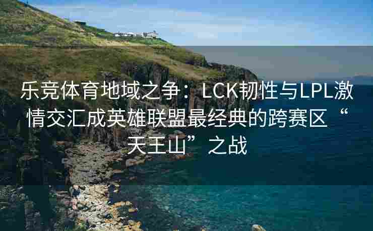 乐竞体育地域之争：LCK韧性与LPL激情交汇成英雄联盟最经典的跨赛区“天王山”之战