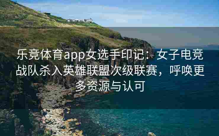 乐竞体育app女选手印记：女子电竞战队杀入英雄联盟次级联赛，呼唤更多资源与认可