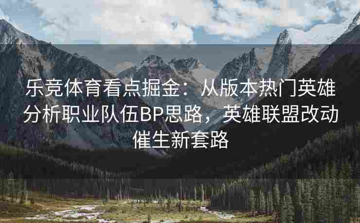 乐竞体育看点掘金：从版本热门英雄分析职业队伍BP思路，英雄联盟改动催生新套路