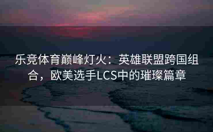 乐竞体育巅峰灯火：英雄联盟跨国组合，欧美选手LCS中的璀璨篇章