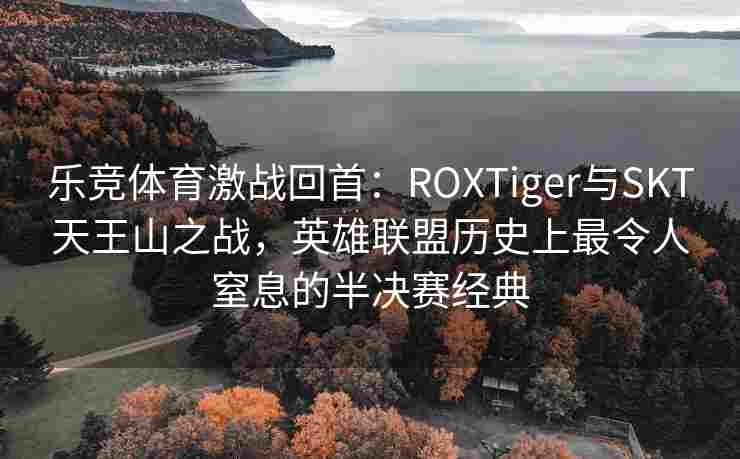 乐竞体育激战回首：ROXTiger与SKT天王山之战，英雄联盟历史上最令人窒息的半决赛经典