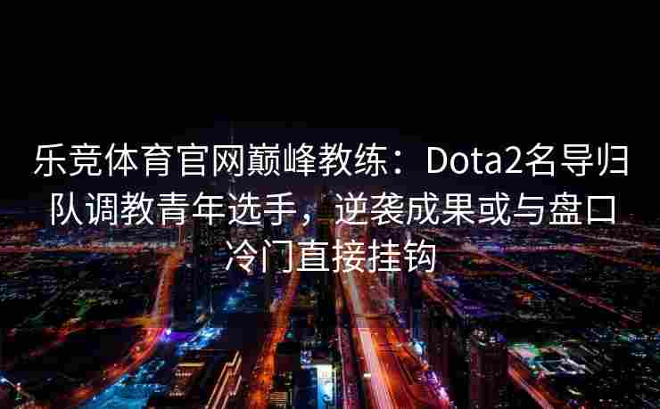 乐竞体育官网巅峰教练：Dota2名导归队调教青年选手，逆袭成果或与盘口冷门直接挂钩