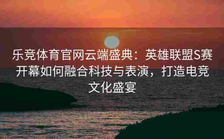 乐竞体育官网云端盛典：英雄联盟S赛开幕如何融合科技与表演，打造电竞文化盛宴