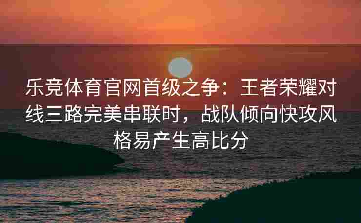 乐竞体育官网首级之争：王者荣耀对线三路完美串联时，战队倾向快攻风格易产生高比分