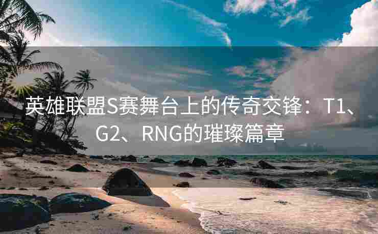 英雄联盟S赛舞台上的传奇交锋：T1、G2、RNG的璀璨篇章