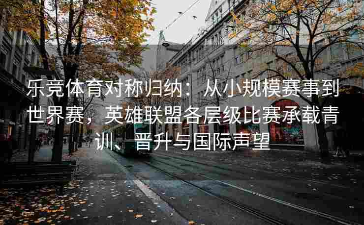 乐竞体育对称归纳：从小规模赛事到世界赛，英雄联盟各层级比赛承载青训、晋升与国际声望