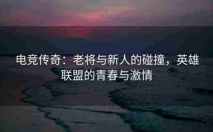 电竞传奇：老将与新人的碰撞，英雄联盟的青春与激情