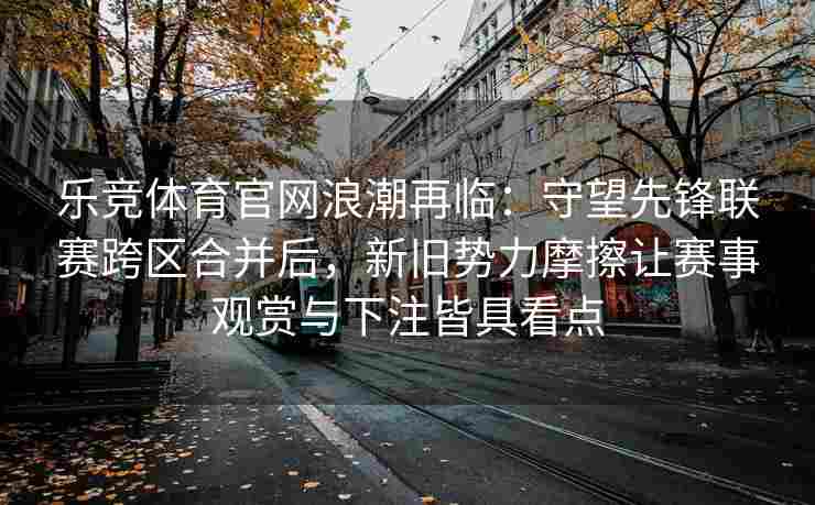 乐竞体育官网浪潮再临：守望先锋联赛跨区合并后，新旧势力摩擦让赛事观赏与下注皆具看点