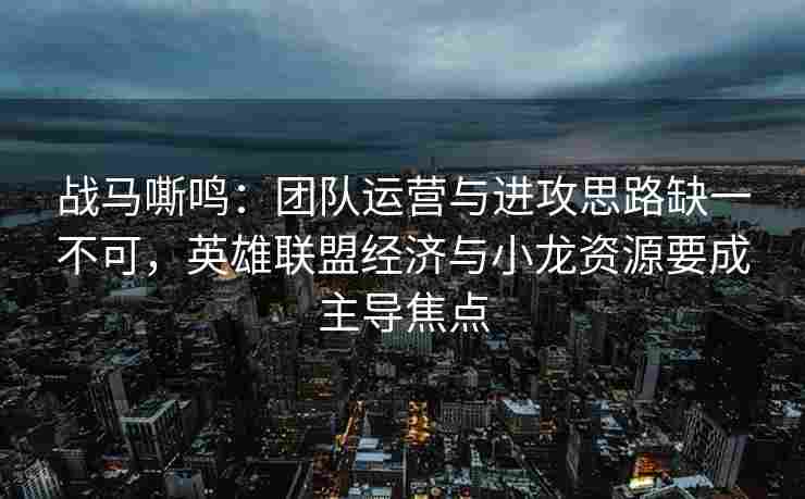 战马嘶鸣：团队运营与进攻思路缺一不可，英雄联盟经济与小龙资源要成主导焦点