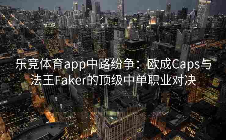 乐竞体育app中路纷争：欧成Caps与法王Faker的顶级中单职业对决