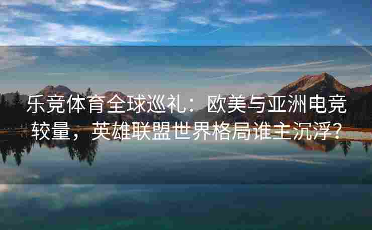 乐竞体育全球巡礼：欧美与亚洲电竞较量，英雄联盟世界格局谁主沉浮？