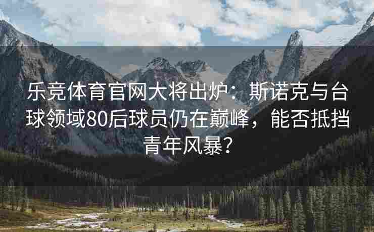 乐竞体育官网大将出炉：斯诺克与台球领域80后球员仍在巅峰，能否抵挡青年风暴？