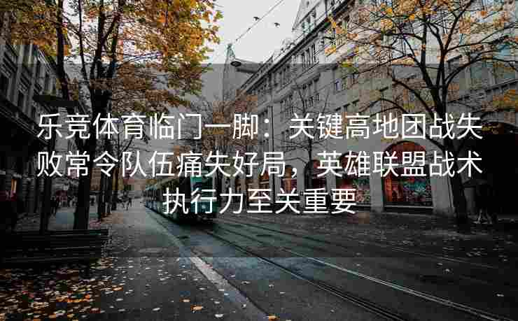 乐竞体育临门一脚：关键高地团战失败常令队伍痛失好局，英雄联盟战术执行力至关重要