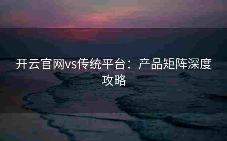 开云官网vs传统平台：产品矩阵深度攻略